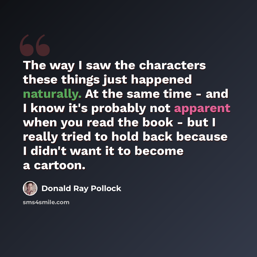 “The way I saw the characters these things just happened naturally. At the same time - and I know it's probably not apparent when you read the book - but I really tried to hold back because I didn't want it to become a cartoon.” quote by Donald Ray Pollock