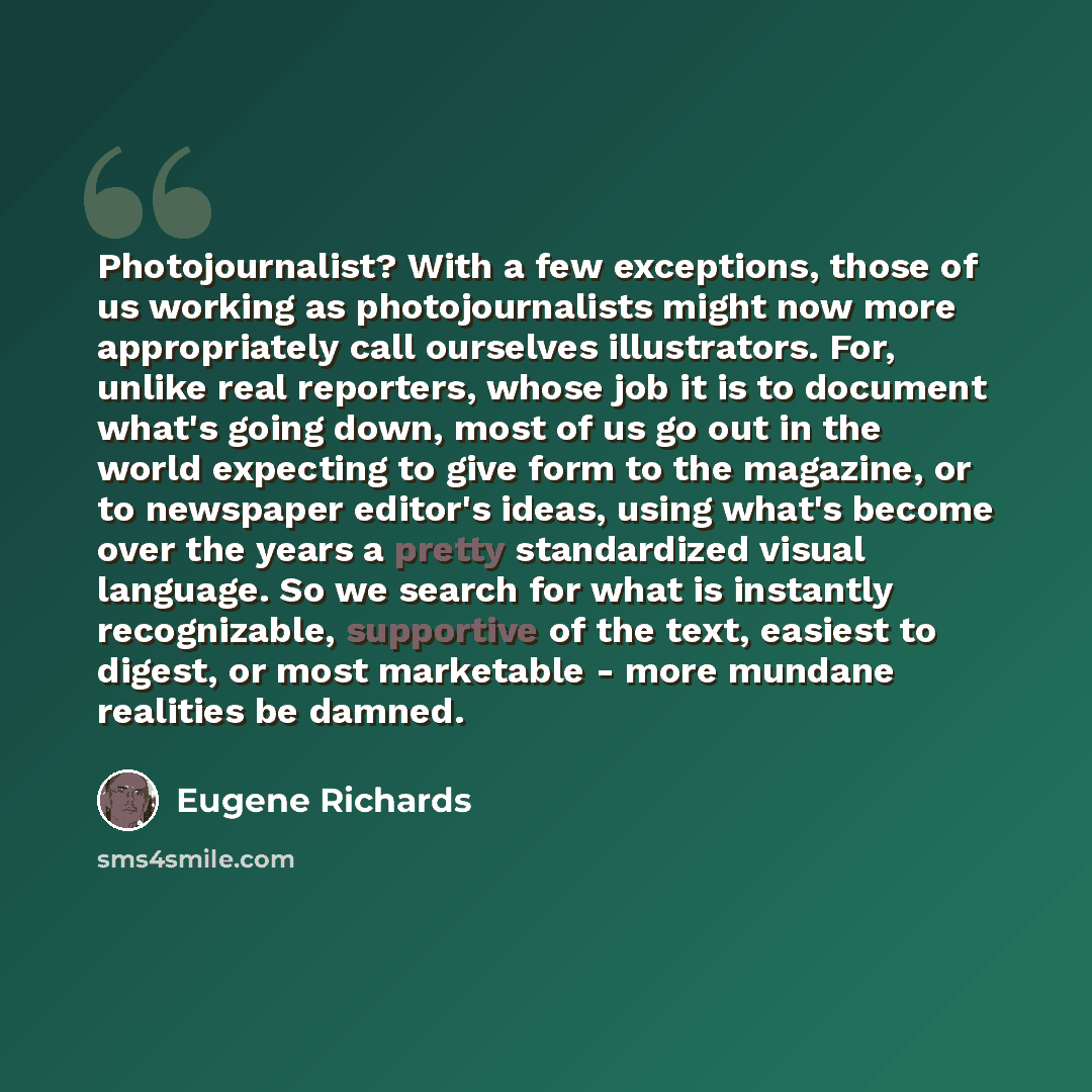 “Photojournalist? With a few exceptions, those of us working as photojournalists might now more appropriately call ourselves illustrators. For, unlike real reporters, whose job it is to document what's going down, most of us go out in the world expecting to give form to the magazine, or to…” quote by Eugene Richards