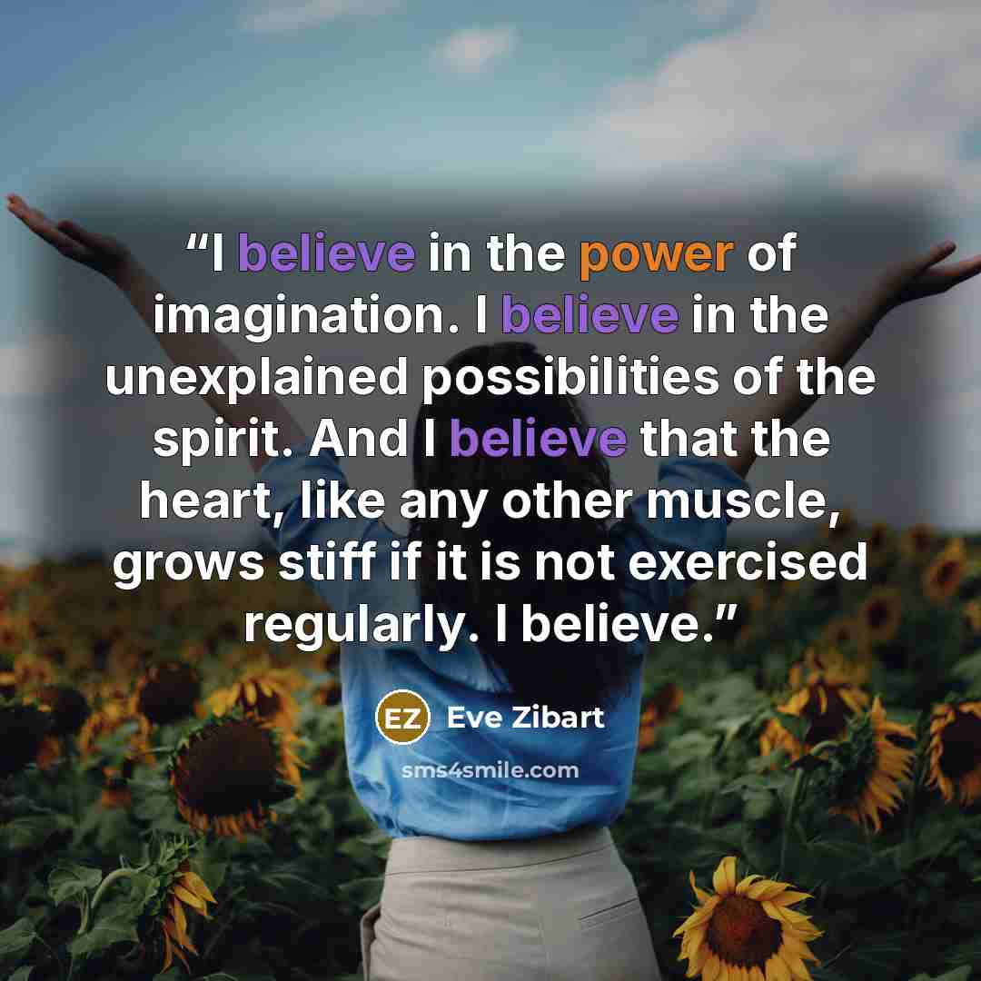 “I believe in the power of imagination. I believe in the unexplained possibilities of the spirit. And I believe that the heart, like any other muscle, grows stiff if it is not exercised regularly. I believe.” quote by Eve Zibart