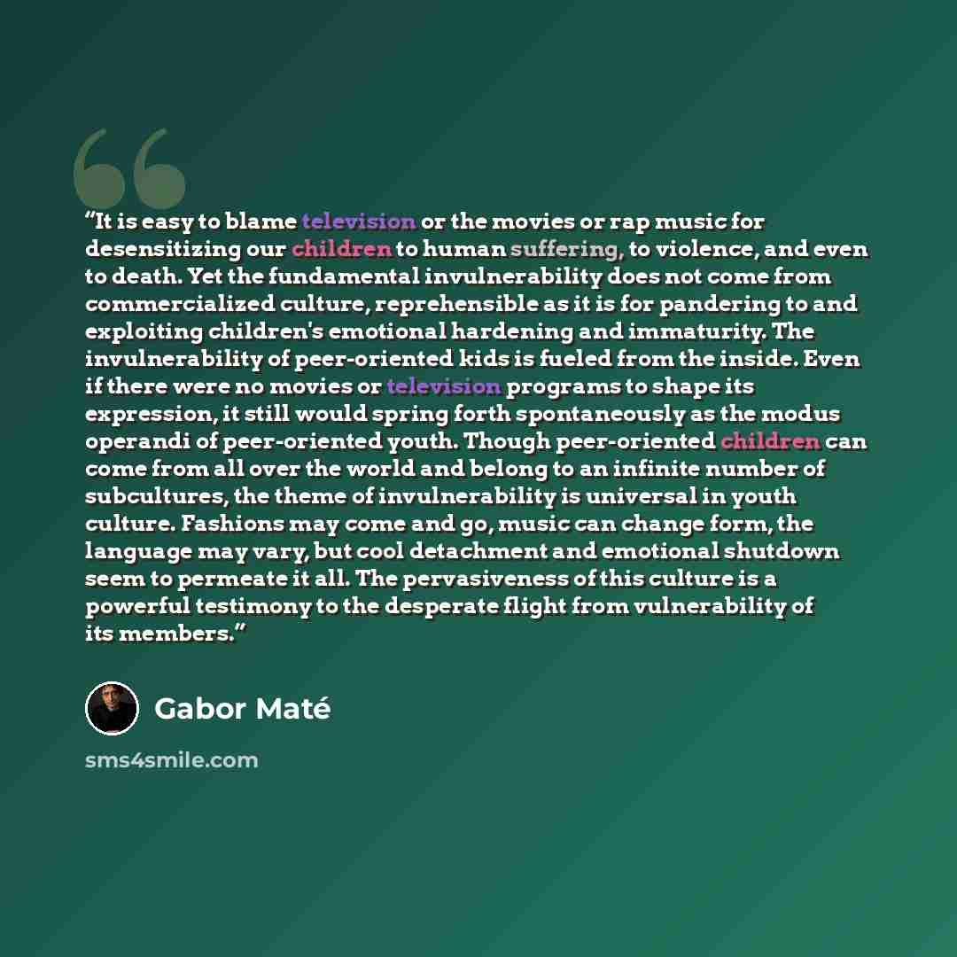 “It is easy to blame television or the movies or rap music for desensitizing our children to human suffering, to violence, and even to death. Yet the fundamental invulnerability does not come from commercialized culture, reprehensible as it is for pandering to and exploiting children's emotional…” quote by Gabor Maté