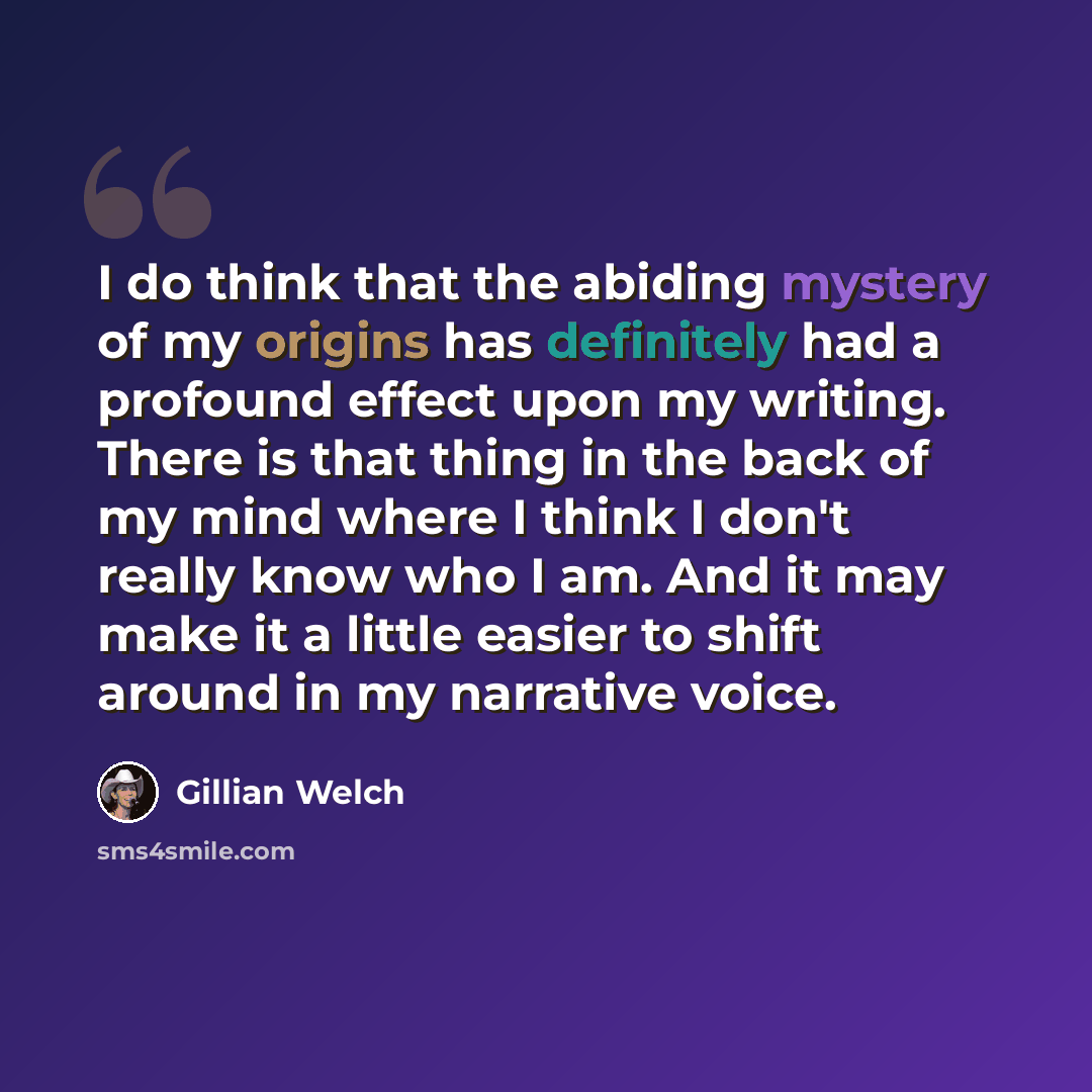 “I do think that the abiding mystery of my origins has definitely had a profound effect upon my writing. There is that thing in the back of my mind where I think I don't really know who I am. And it may make it a little easier to shift around in my narrative voice.” quote by Gillian Welch