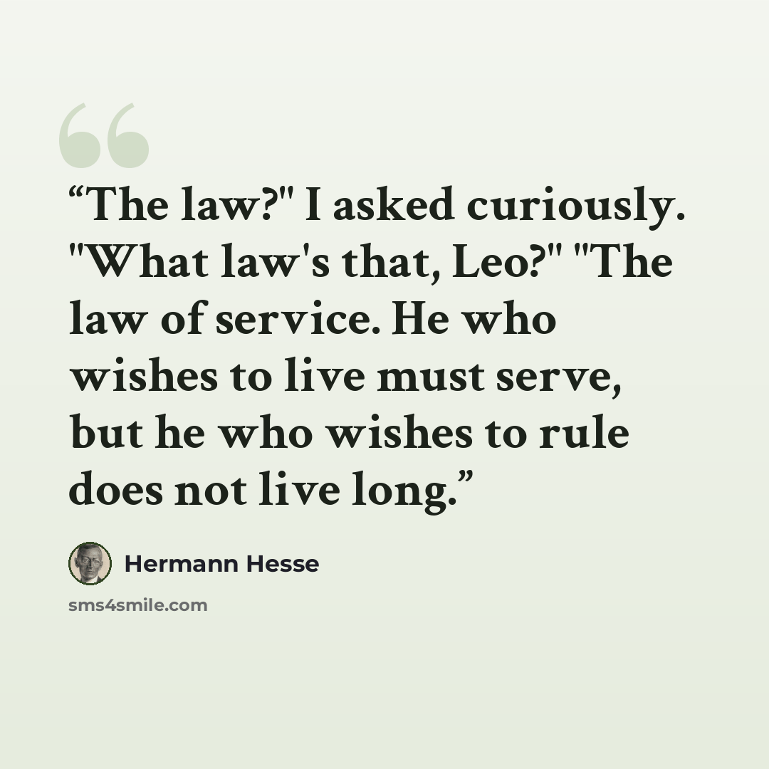 “The law?" I asked curiously. "What law's that, Leo?" "The law of service. He who wishes to live must serve, but he who wishes to rule does not live long.” quote by Hermann Hesse