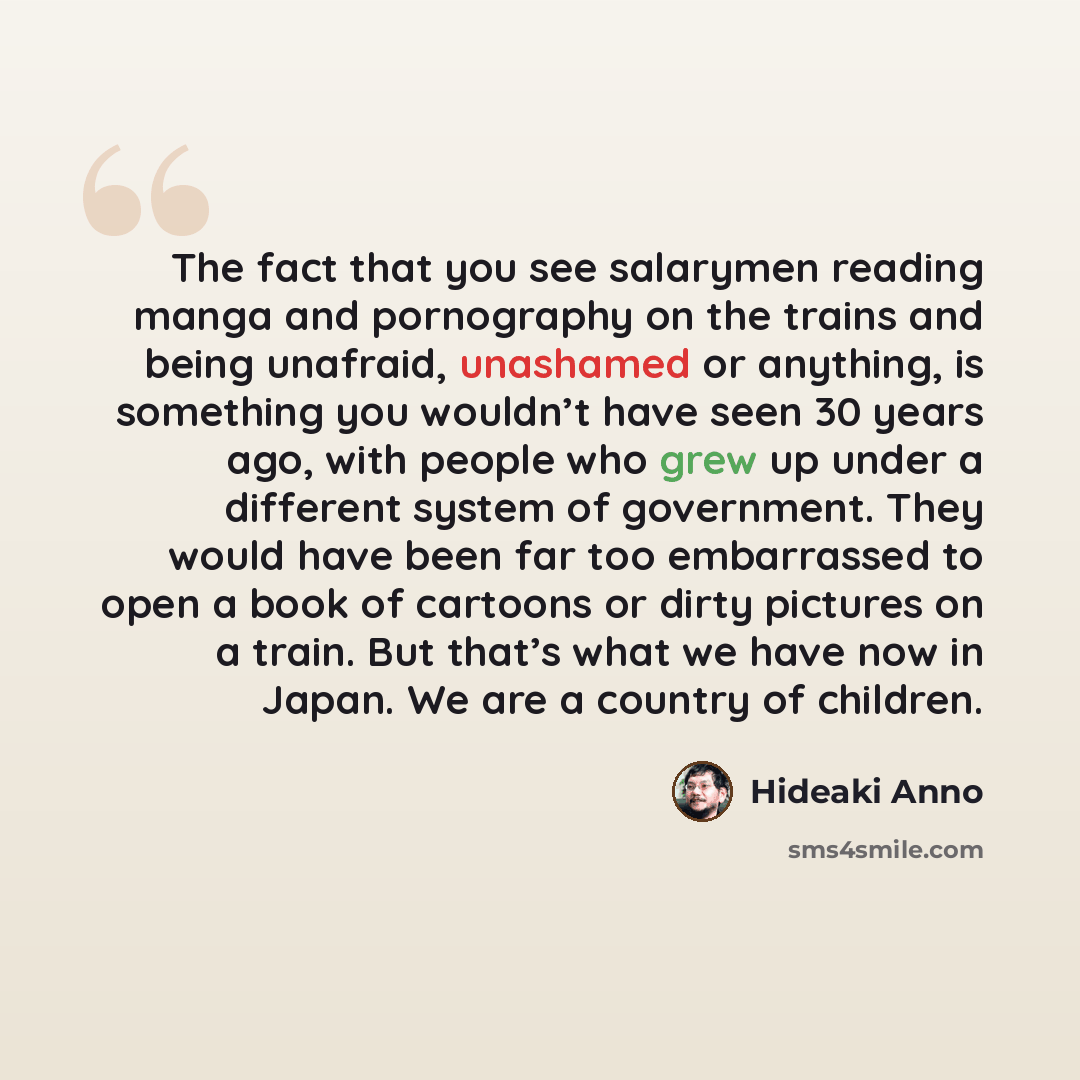 “The fact that you see salarymen reading manga and pornography on the trains and being unafraid, unashamed or anything, is something you wouldn’t have seen 30 years ago, with people who grew up under a different system of government. They would have been far too embarrassed to open a book of…” quote by Hideaki Anno