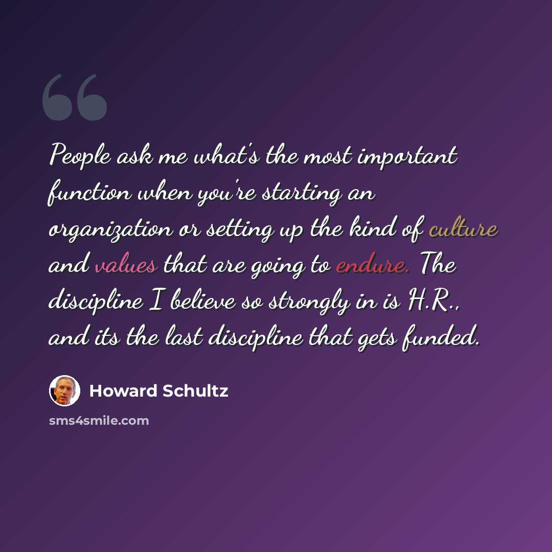 “People ask me what's the most important function when you're starting an organization or setting up the kind of culture and values that are going to endure. The discipline I believe so strongly in is H.R., and its the last discipline that gets funded.” quote by Howard Schultz