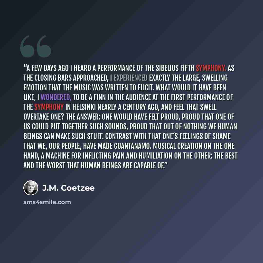“A few days ago I heard a performance of the Sibelius fifth symphony. As the closing bars approached, I experienced exactly the large, swelling emotion that the music was written to elicit. What would it have been like, I wondered, to be a Finn in the audience at the first performance of the…” quote by J.M. Coetzee