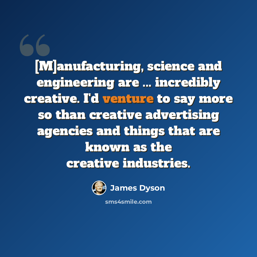 “[M]anufacturing, science and engineering are ... incredibly creative. I'd venture to say more so than creative advertising agencies and things that are known as the creative industries.” quote by James Dyson