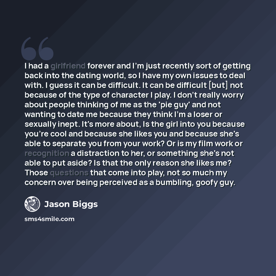 “I had a girlfriend forever and I'm just recently sort of getting back into the dating world, so I have my own issues to deal with. I guess it can be difficult. It can be difficult [but] not because of the type of character I play. I don't really worry about people thinking of me as the 'pie guy'…” quote by Jason Biggs