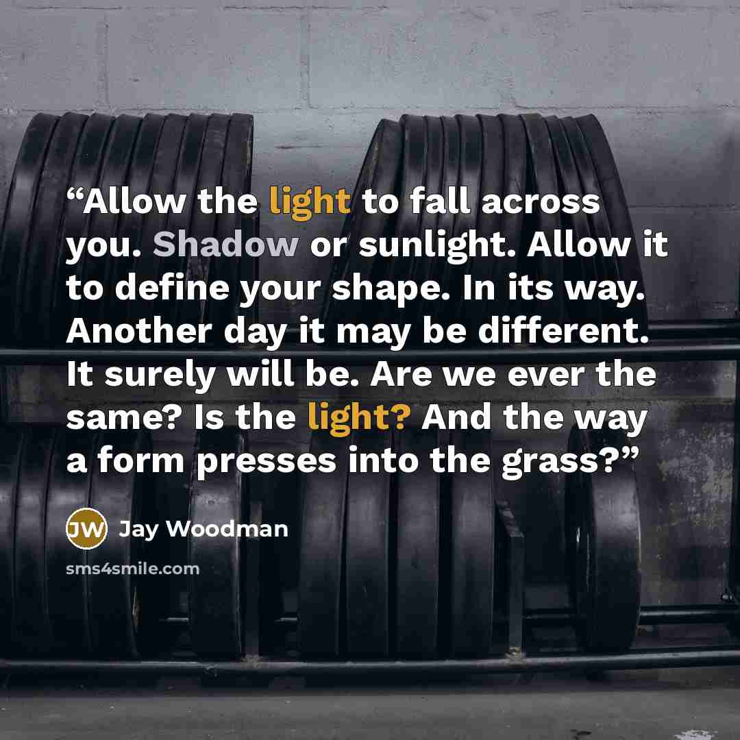 “Allow the light to fall across you. Shadow or sunlight. Allow it to define your shape. In its way. Another day it may be different. It surely will be. Are we ever the same? Is the light? And the way a form presses into the grass?” quote by Jay Woodman