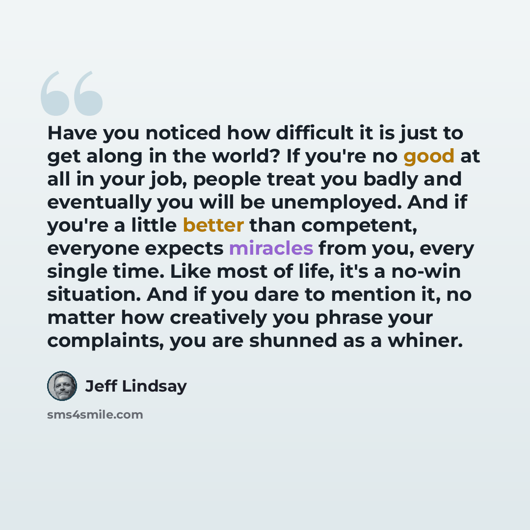 “Have you noticed how difficult it is just to get along in the world? If you're no good at all in your job, people treat you badly and eventually you will be unemployed. And if you're a little better than competent, everyone expects miracles from you, every single time. Like most of life, it's a…” quote by Jeff Lindsay