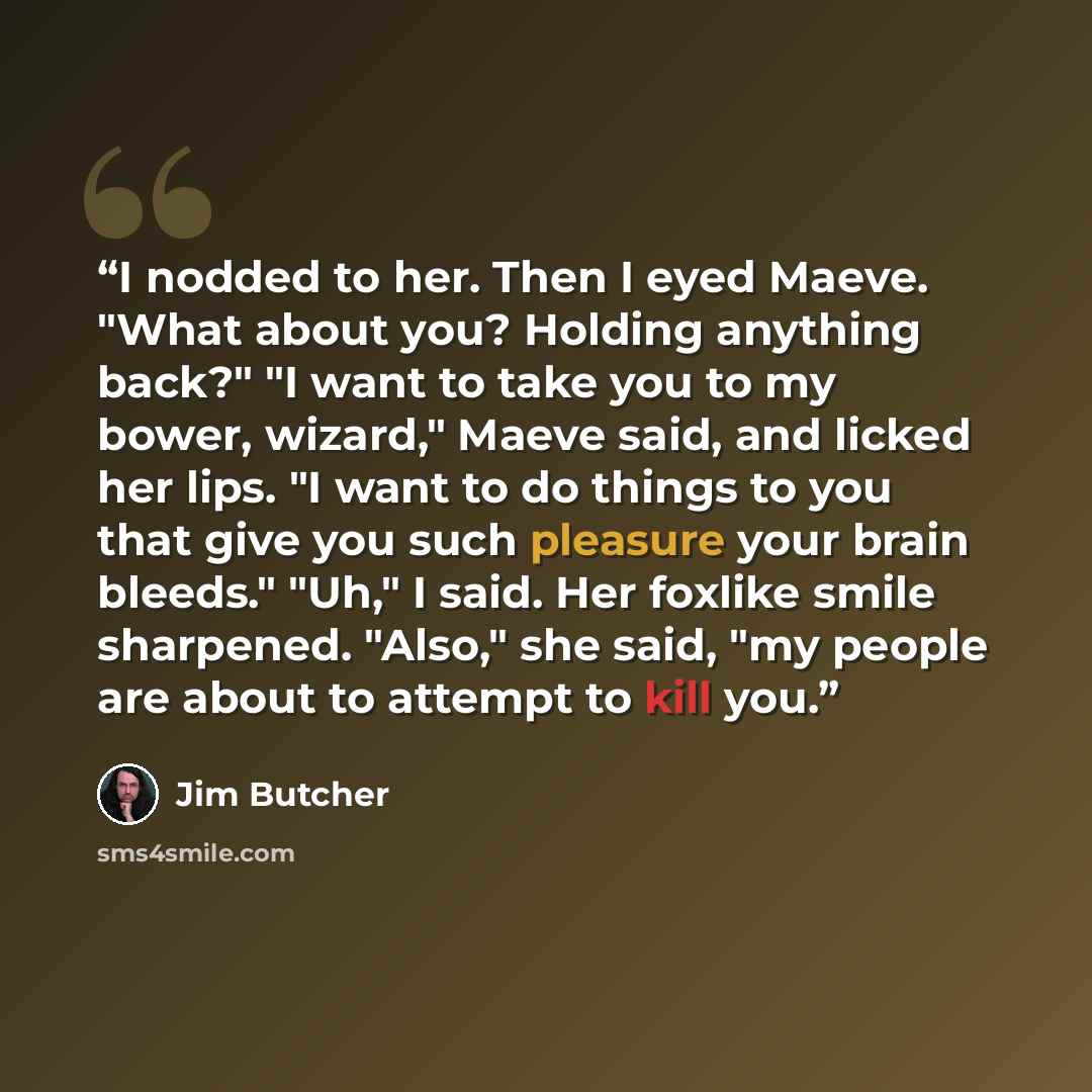 “I nodded to her. Then I eyed Maeve. "What about you? Holding anything back?" "I want to take you to my bower, wizard," Maeve said, and licked her lips. "I want to do things to you that give you such pleasure your brain bleeds." "Uh," I said. Her foxlike smile sharpened. "Also," she said, "my…” quote by Jim Butcher