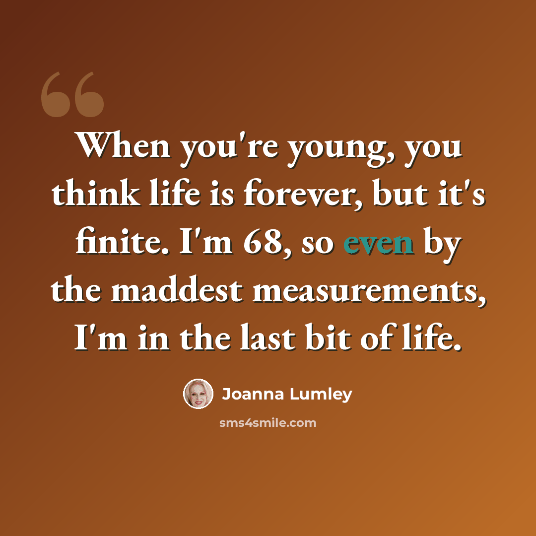 “When you're young, you think life is forever, but it's finite. I'm 68, so even by the maddest measurements, I'm in the last bit of life.” quote by Joanna Lumley