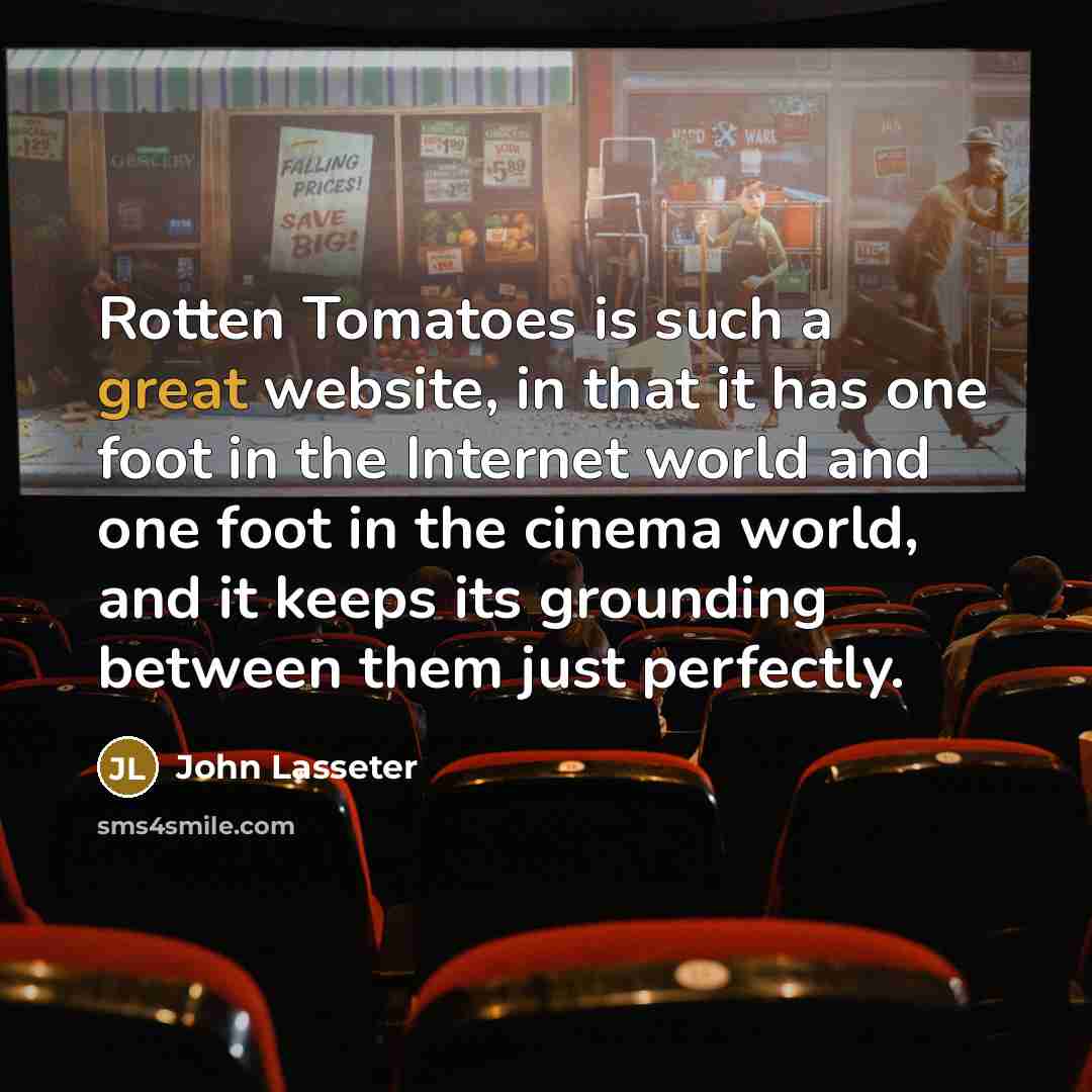 “Rotten Tomatoes is such a great website, in that it has one foot in the Internet world and one foot in the cinema world, and it keeps its grounding between them just perfectly.” quote by John Lasseter