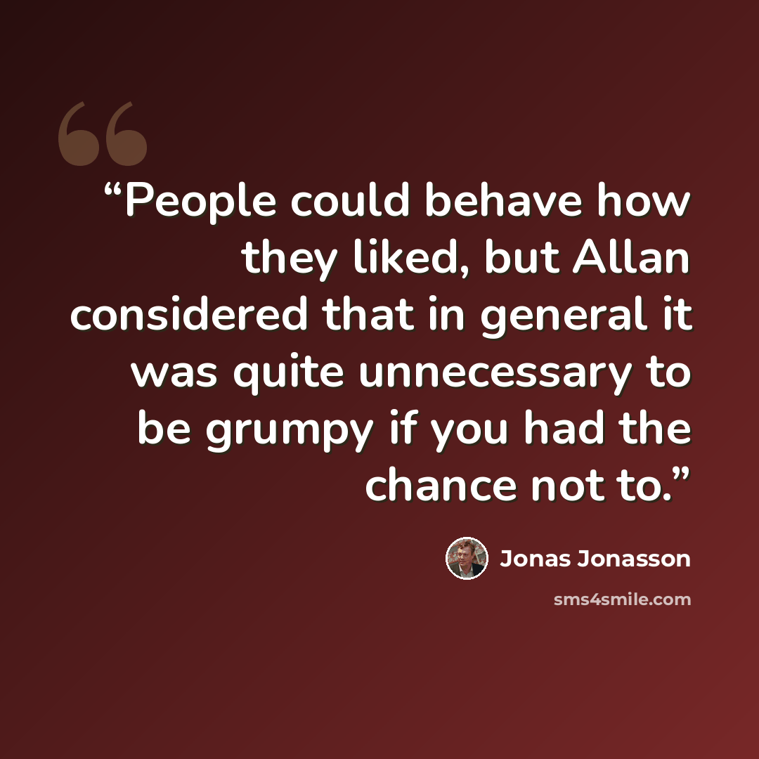 “People could behave how they liked, but Allan considered that in general it was quite unnecessary to be grumpy if you had the chance not to.” quote by Jonas Jonasson