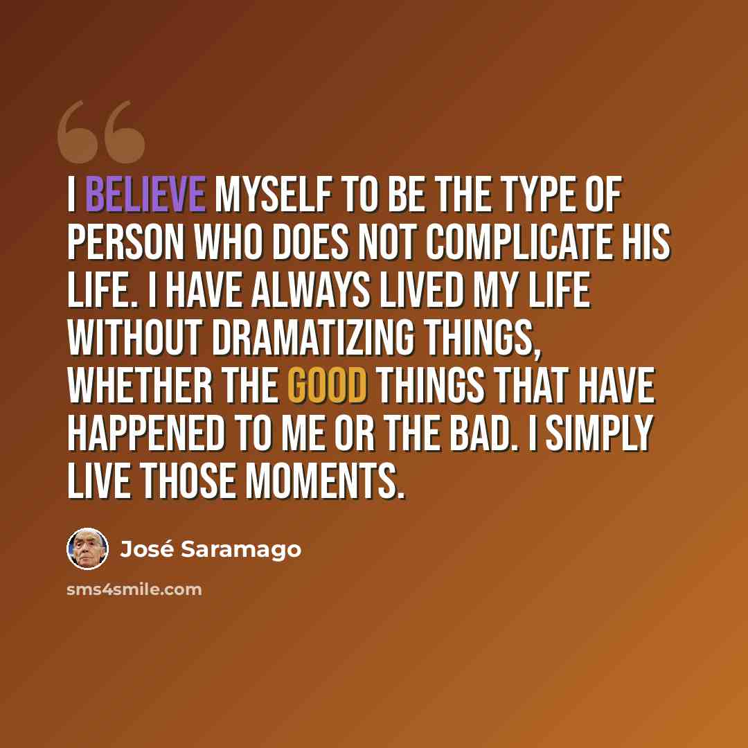 “I believe myself to be the type of person who does not complicate his life. I have always lived my life without dramatizing things, whether the good things that have happened to me or the bad. I simply live those moments.” quote by Jose Saramago