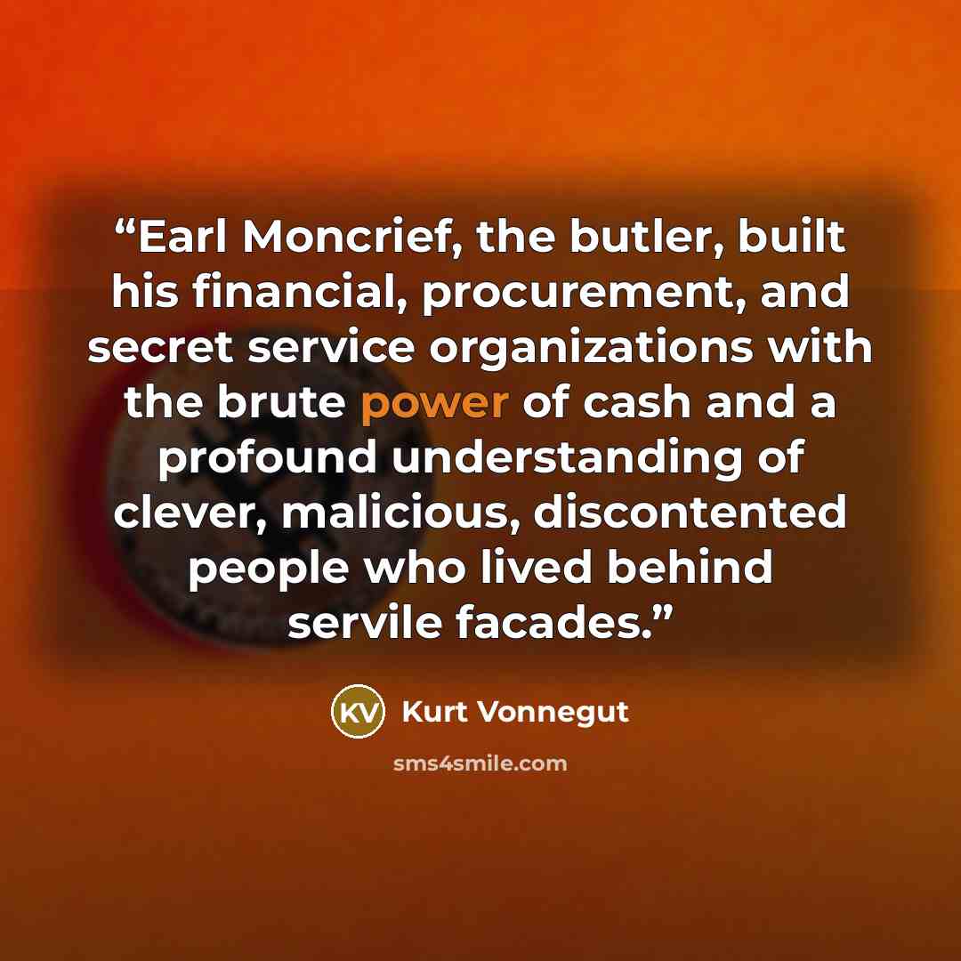 “Earl Moncrief, the butler, built his financial, procurement, and secret service organizations with the brute power of cash and a profound understanding of clever, malicious, discontented people who lived behind servile facades.” quote by Kurt Vonnegut