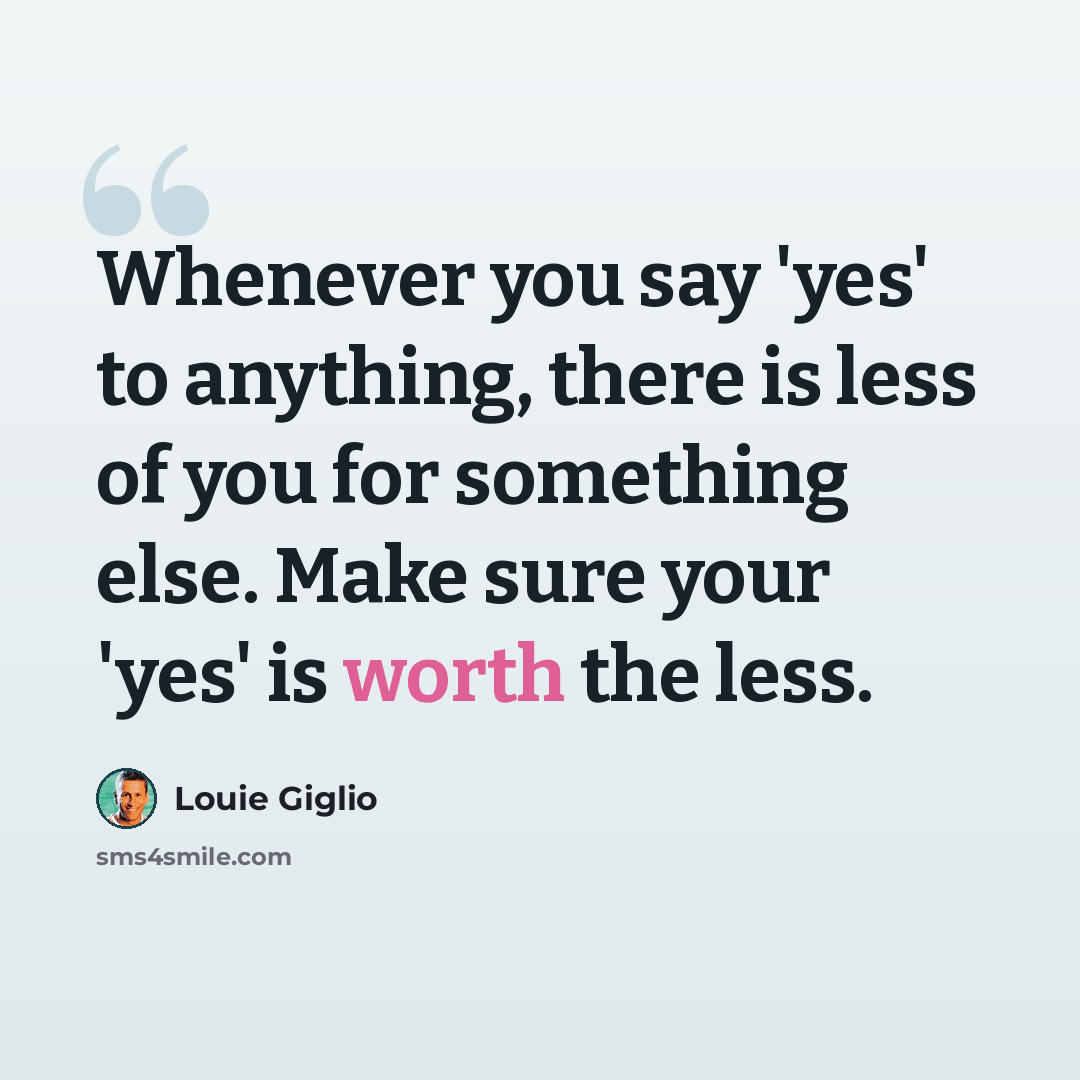 “Whenever you say 'yes' to anything, there is less of you for something else. Make sure your 'yes' is worth the less.” quote by Louie Giglio