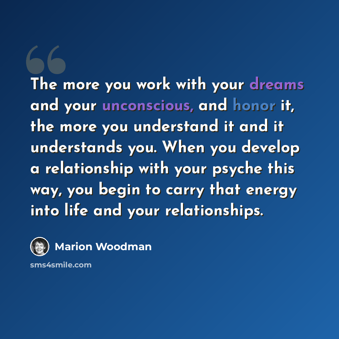 “The more you work with your dreams and your unconscious, and honor it, the more you understand it and it understands you. When you develop a relationship with your psyche this way, you begin to carry that energy into life and your relationships.” quote by Marion Woodman