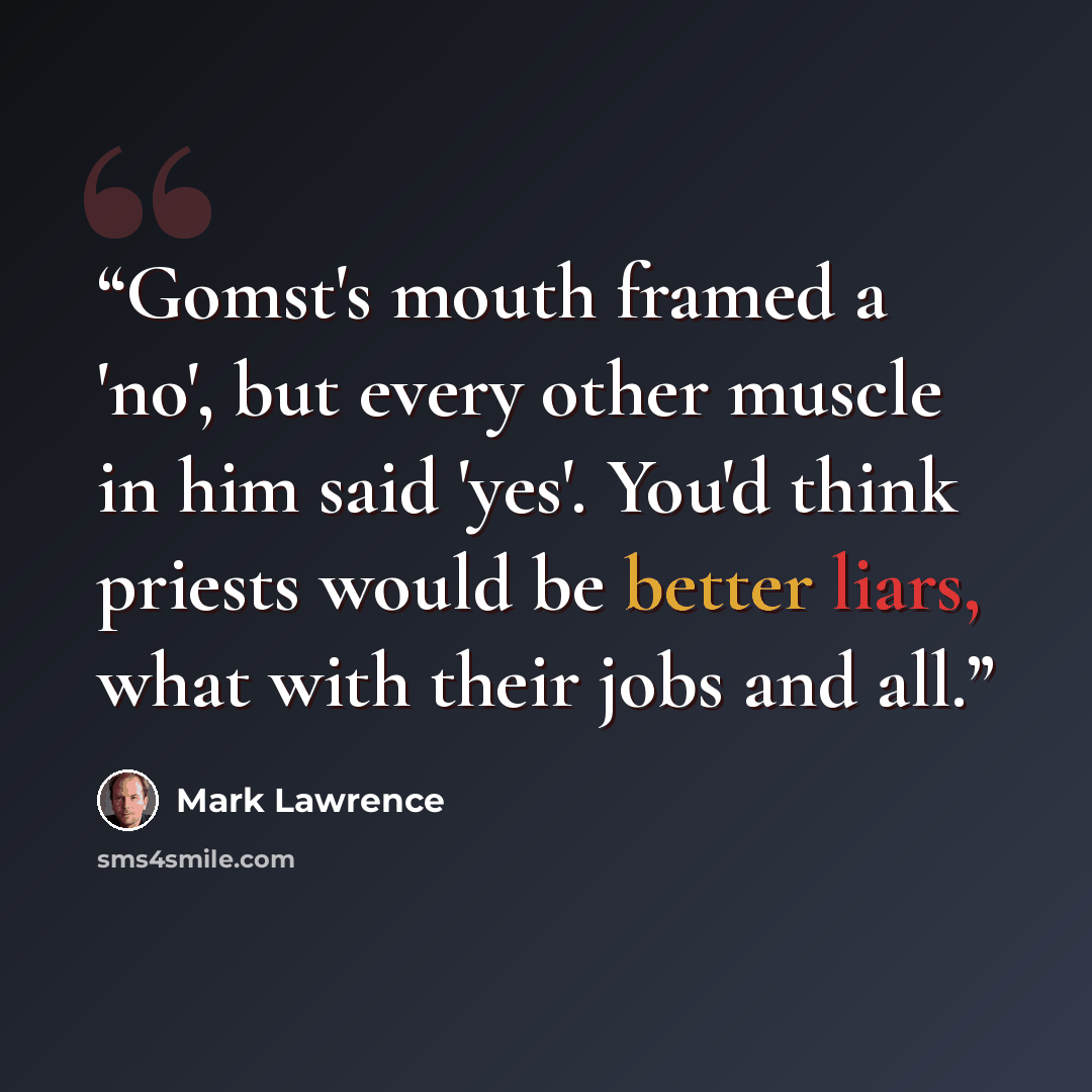 “Gomst's mouth framed a 'no', but every other muscle in him said 'yes'. You'd think priests would be better liars, what with their jobs and all.” quote by Mark Lawrence