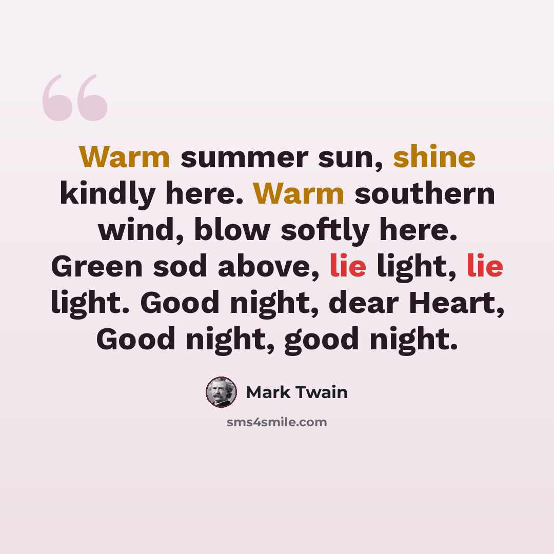“Warm summer sun, shine kindly here. Warm southern wind, blow softly here. Green sod above, lie light, lie light. Good night, dear Heart, Good night, good night.” quote by Mark Twain