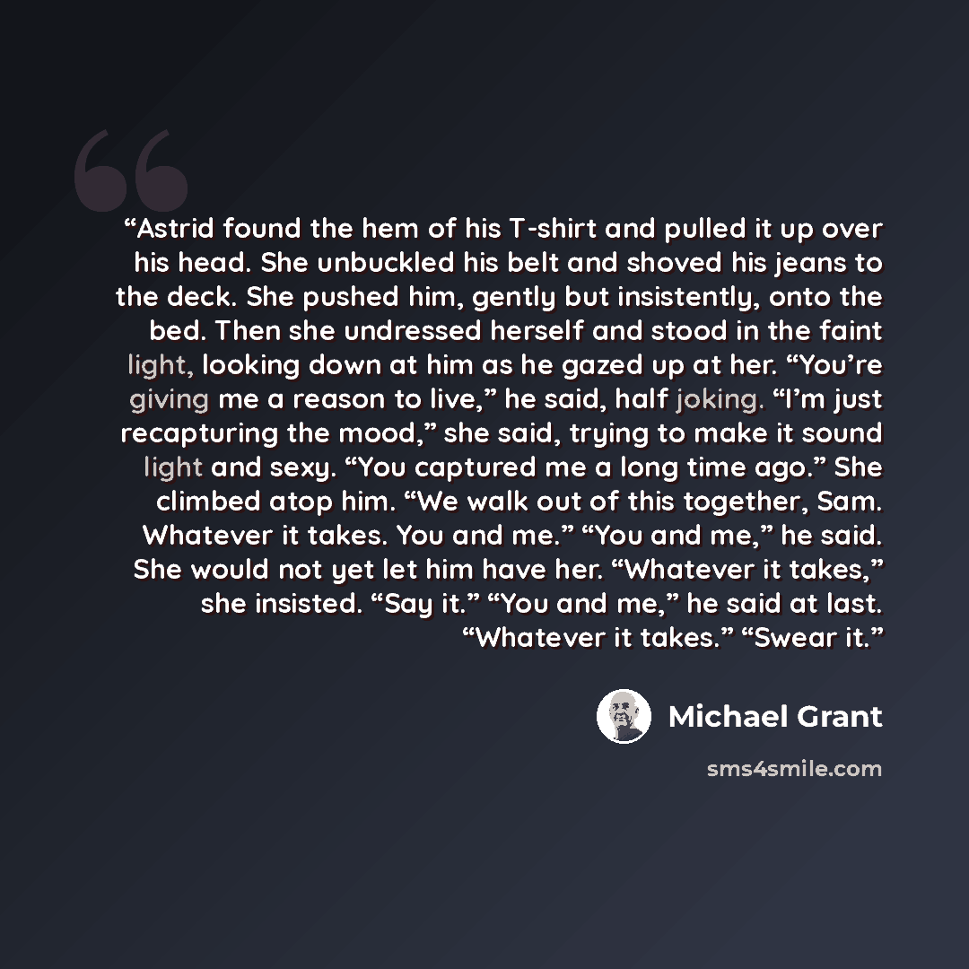 “Astrid found the hem of his T-shirt and pulled it up over his head. She unbuckled his belt and shoved his jeans to the deck. She pushed him, gently but insistently, onto the bed. Then she undressed herself and stood in the faint light, looking down at him as he gazed up at her. “You’re giving me a…” quote by Michael Grant