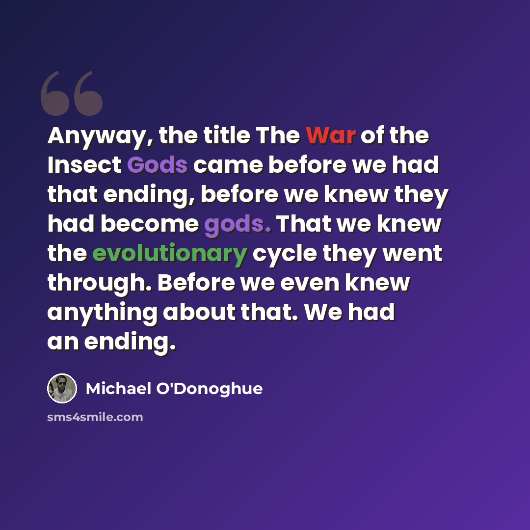 “Anyway, the title The War of the Insect Gods came before we had that ending, before we knew they had become gods. That we knew the evolutionary cycle they went through. Before we even knew anything about that. We had an ending.” quote by Michael O'Donoghue