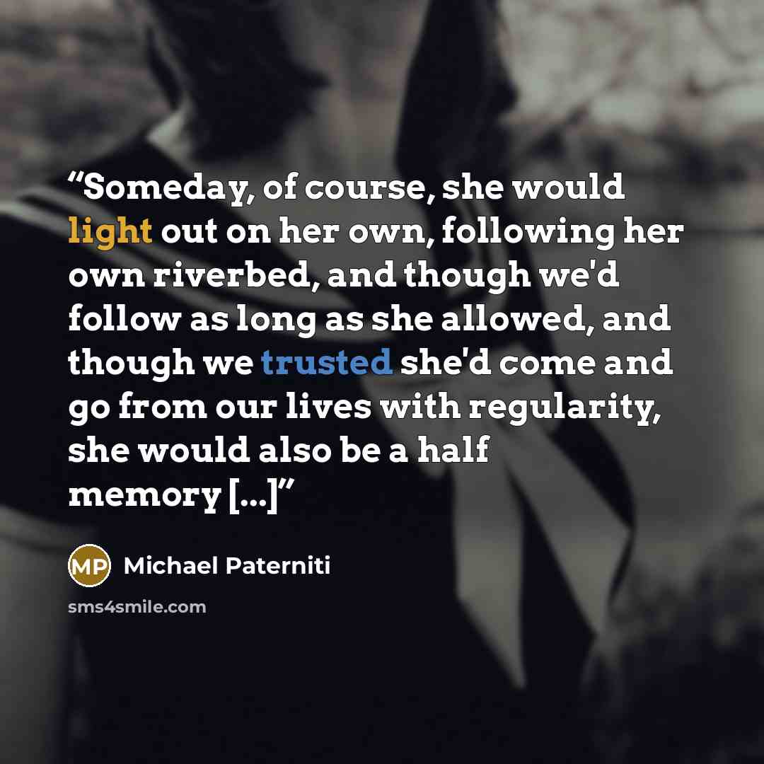 “Someday, of course, she would light out on her own, following her own riverbed, and though we'd follow as long as she allowed, and though we trusted she'd come and go from our lives with regularity, she would also be a half memory [...]” quote by Michael Paterniti