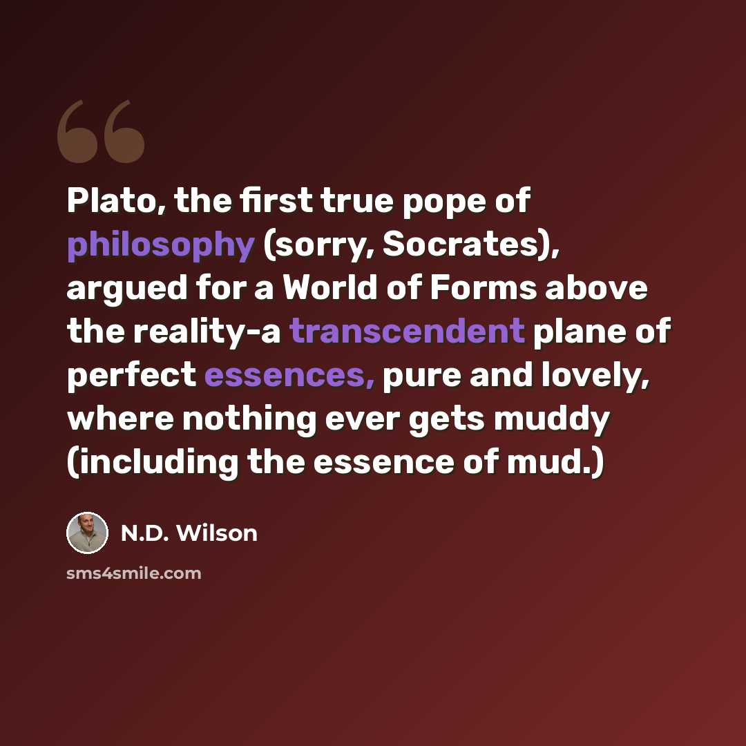 “Plato, the first true pope of philosophy (sorry, Socrates), argued for a World of Forms above the reality-a transcendent plane of perfect essences, pure and lovely, where nothing ever gets muddy (including the essence of mud.)” quote by N.D. Wilson