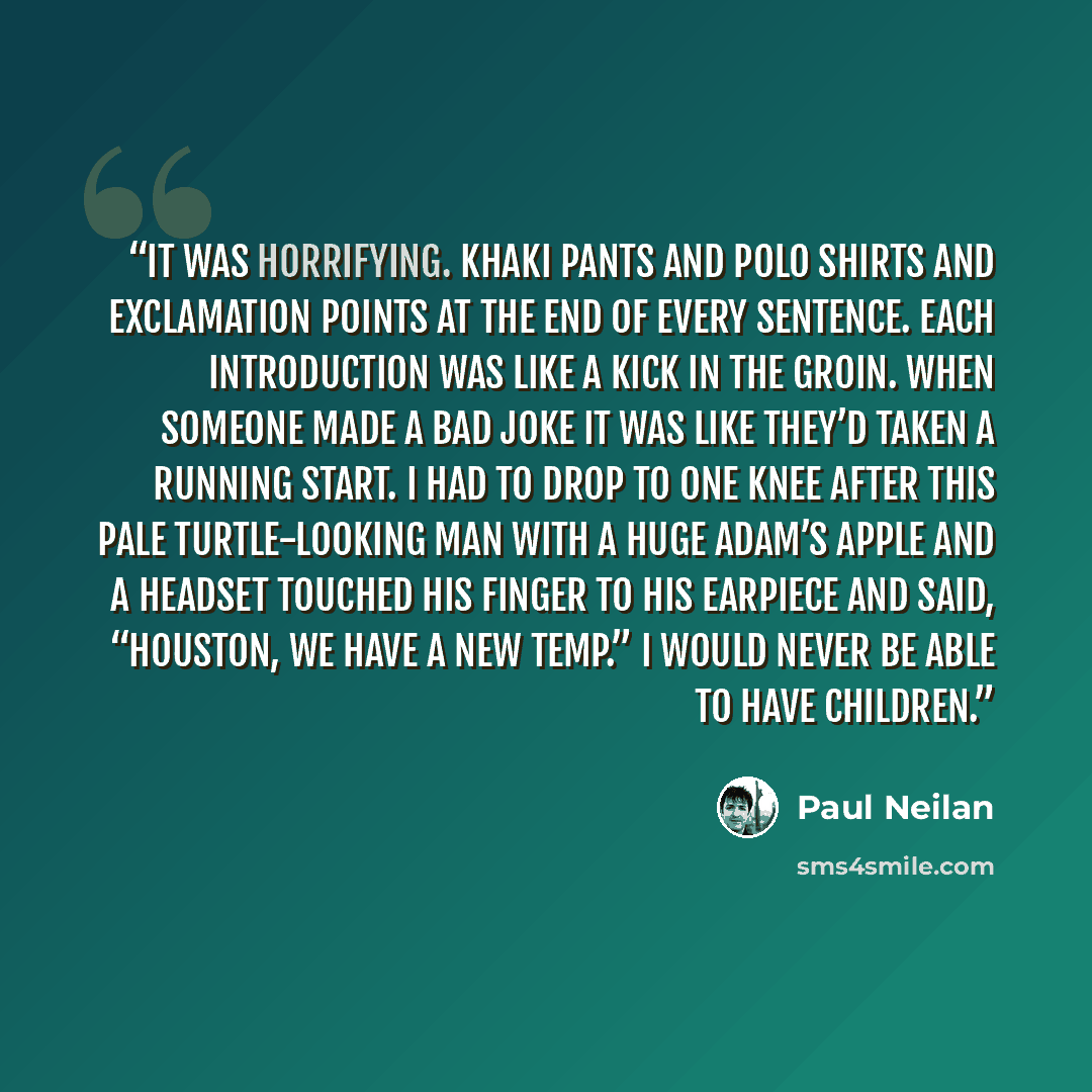 “It was horrifying. Khaki pants and polo shirts and exclamation points at the end of every sentence. Each introduction was like a kick in the groin. When someone made a bad joke it was like they’d taken a running start. I had to drop to one knee after this pale turtle-looking man with a huge Adam’s…” quote by Paul Neilan