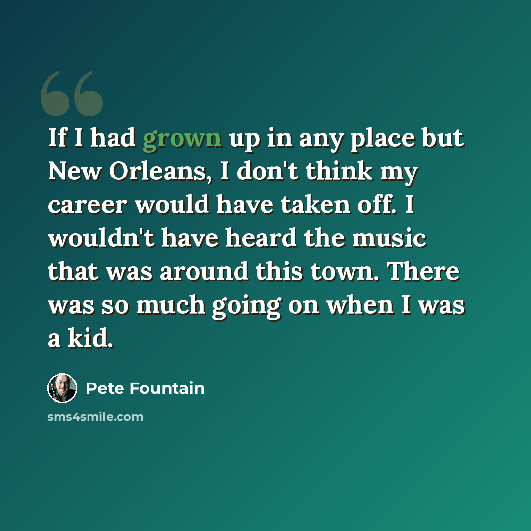 “If I had grown up in any place but New Orleans, I don't think my career would have taken off. I wouldn't have heard the music that was around this town. There was so much going on when I was a kid.” quote by Pete Fountain