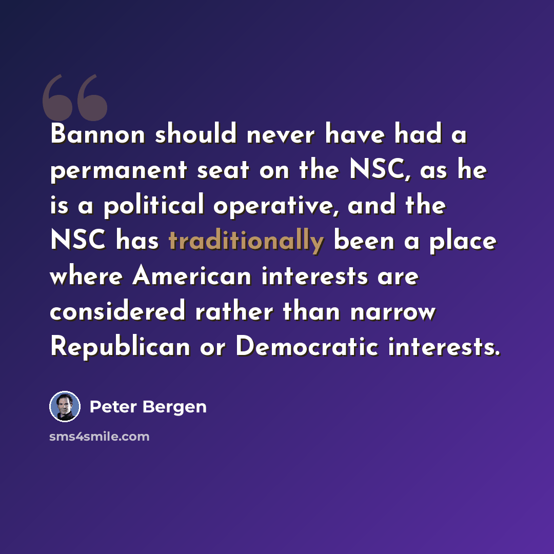 “Bannon should never have had a permanent seat on the NSC, as he is a political operative, and the NSC has traditionally been a place where American interests are considered rather than narrow Republican or Democratic interests.” quote by Peter Bergen
