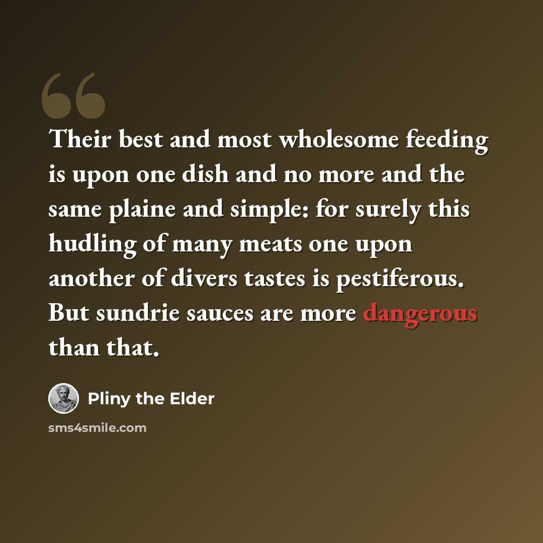“Their best and most wholesome feeding is upon one dish and no more and the same plaine and simple: for surely this hudling of many meats one upon another of divers tastes is pestiferous. But sundrie sauces are more dangerous than that.” quote by Pliny the Elder