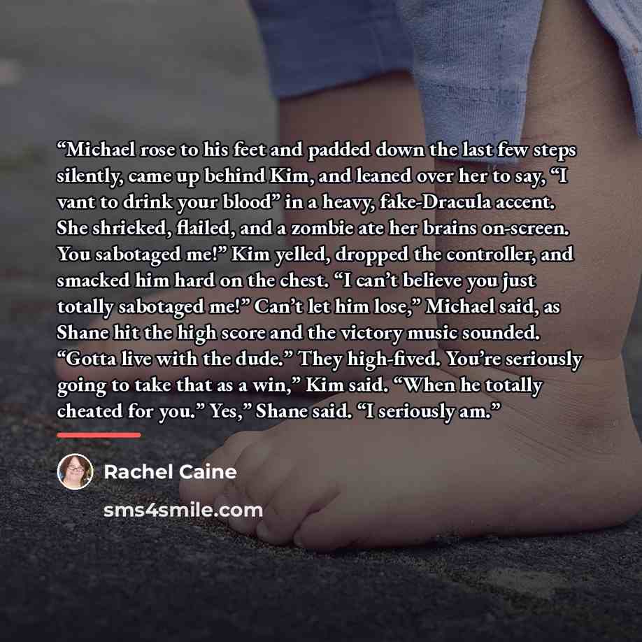 “Michael rose to his feet and padded down the last few steps silently, came up behind Kim, and leaned over her to say, “I vant to drink your blood” in a heavy, fake-Dracula accent. She shrieked, flailed, and a zombie ate her brains on-screen. You sabotaged me!” Kim yelled, dropped the controller…” quote by Rachel Caine