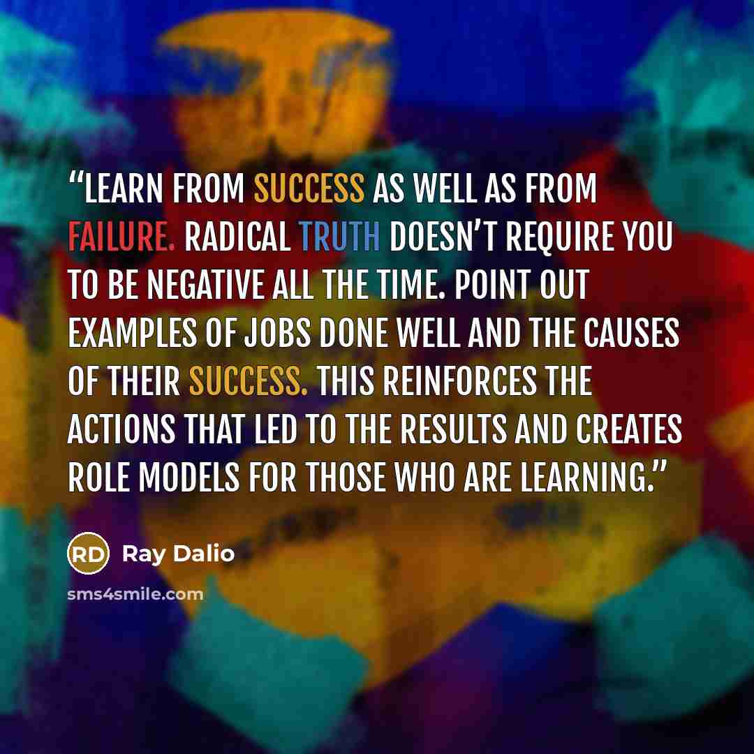 “Learn from success as well as from failure. Radical truth doesn’t require you to be negative all the time. Point out examples of jobs done well and the causes of their success. This reinforces the actions that led to the results and creates role models for those who are learning.” quote by Ray Dalio