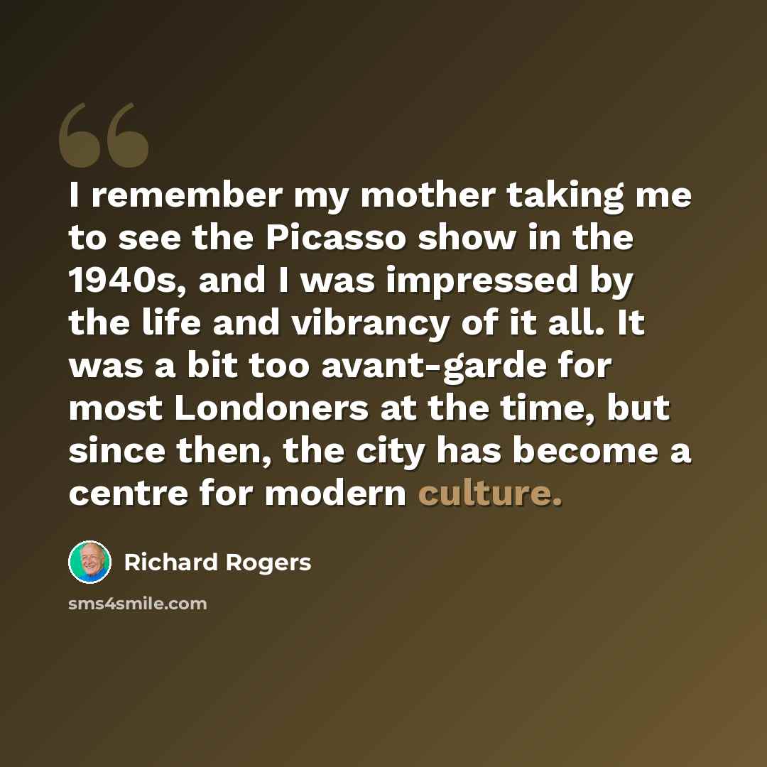 “I remember my mother taking me to see the Picasso show in the 1940s, and I was impressed by the life and vibrancy of it all. It was a bit too avant-garde for most Londoners at the time, but since then, the city has become a centre for modern culture.” quote by Richard Rogers