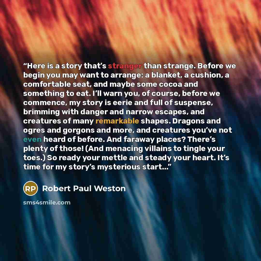 “Here is a story that’s stranger than strange. Before we begin you may want to arrange: a blanket, a cushion, a comfortable seat, and maybe some cocoa and something to eat. I’ll warn you, of course, before we commence, my story is eerie and full of suspense, brimming with danger and narrow escapes…” quote by Robert Paul Weston