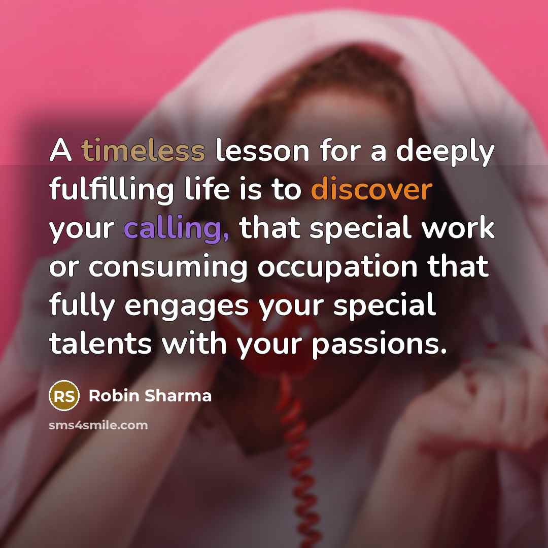 “A timeless lesson for a deeply fulfilling life is to discover your calling, that special work or consuming occupation that fully engages your special talents with your passions.” quote by Robin Sharma