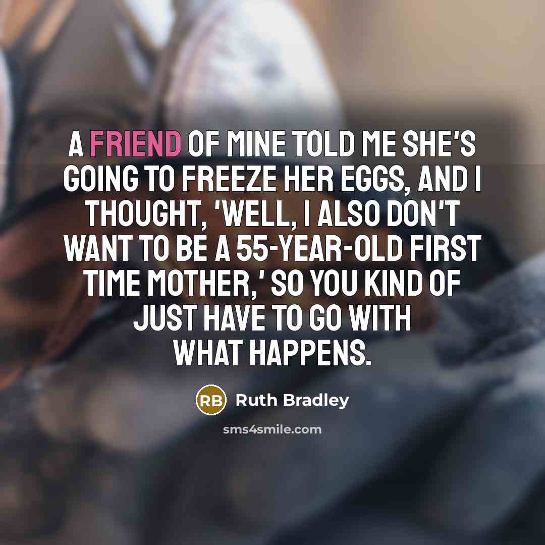 “A friend of mine told me she's going to freeze her eggs, and I thought, 'Well, I also don't want to be a 55-year-old first time mother,' so you kind of just have to go with what happens.” quote by Ruth Bradley