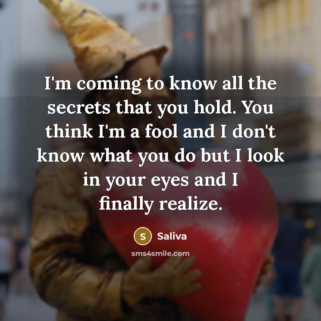 “I'm coming to know all the secrets that you hold. You think I'm a fool and I don't know what you do but I look in your eyes and I finally realize.” quote by Saliva