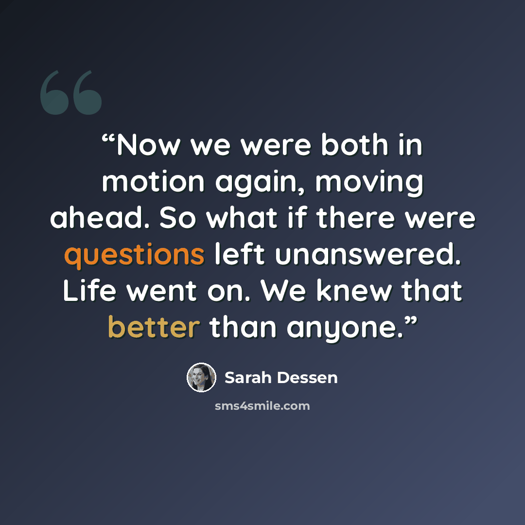 “Now we were both in motion again, moving ahead. So what if there were questions left unanswered. Life went on. We knew that better than anyone.” quote by Sarah Dessen