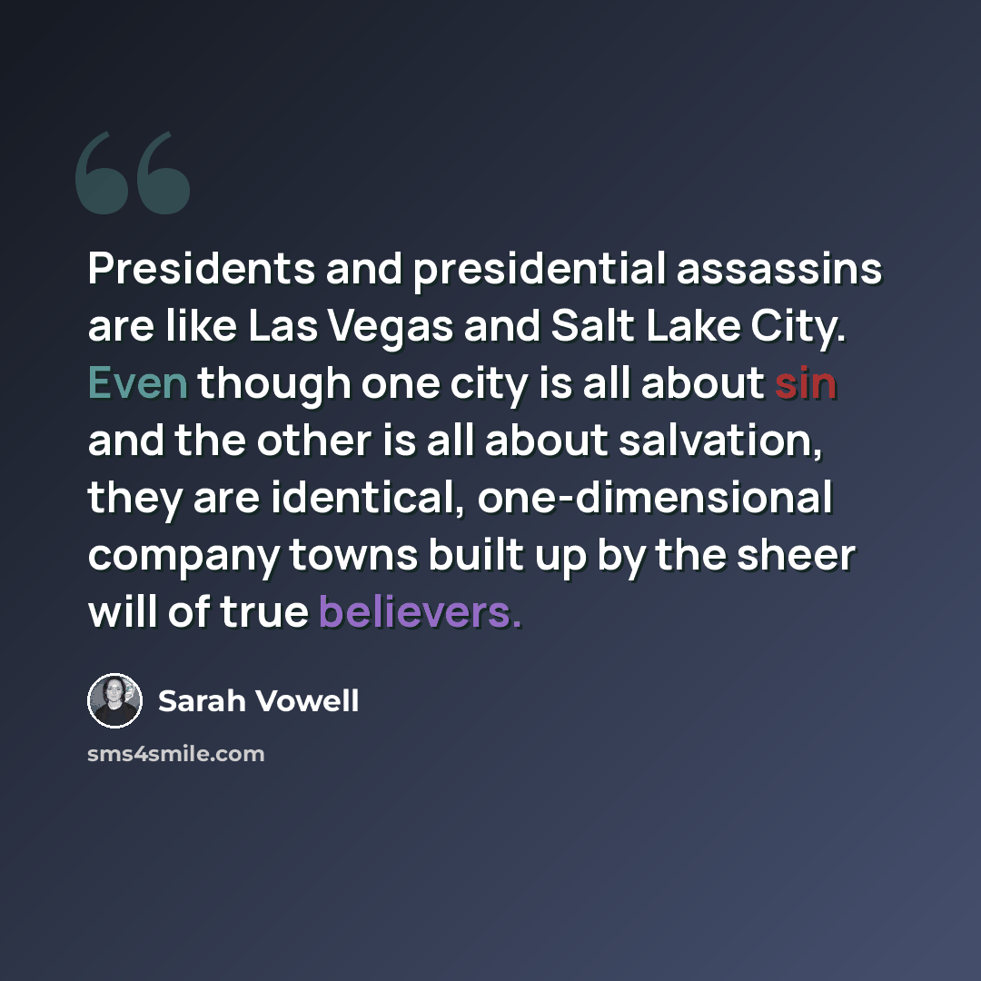 “Presidents and presidential assassins are like Las Vegas and Salt Lake City. Even though one city is all about sin and the other is all about salvation, they are identical, one-dimensional company towns built up by the sheer will of true believers.” quote by Sarah Vowell
