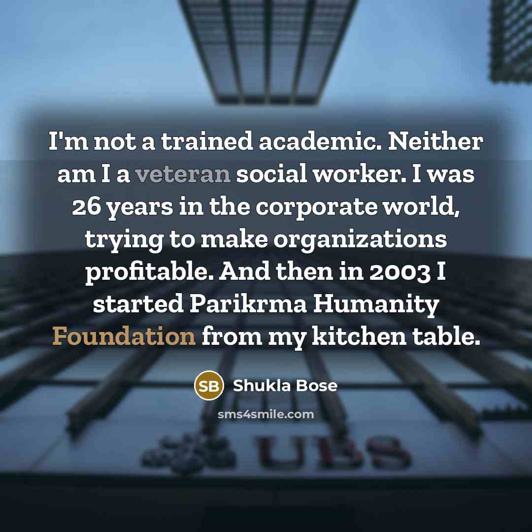 “I'm not a trained academic. Neither am I a veteran social worker. I was 26 years in the corporate world, trying to make organizations profitable. And then in 2003 I started Parikrma Humanity Foundation from my kitchen table.” quote by Shukla Bose