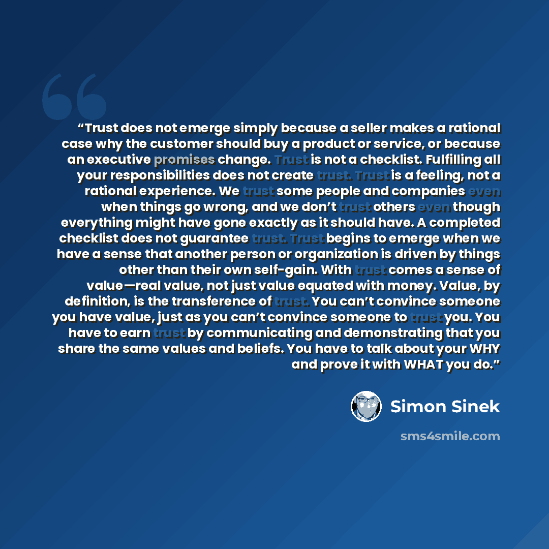 “Trust does not emerge simply because a seller makes a rational case why the customer should buy a product or service, or because an executive promises change. Trust is not a checklist. Fulfilling all your responsibilities does not create trust. Trust is a feeling, not a rational experience. We…” quote by Simon Sinek