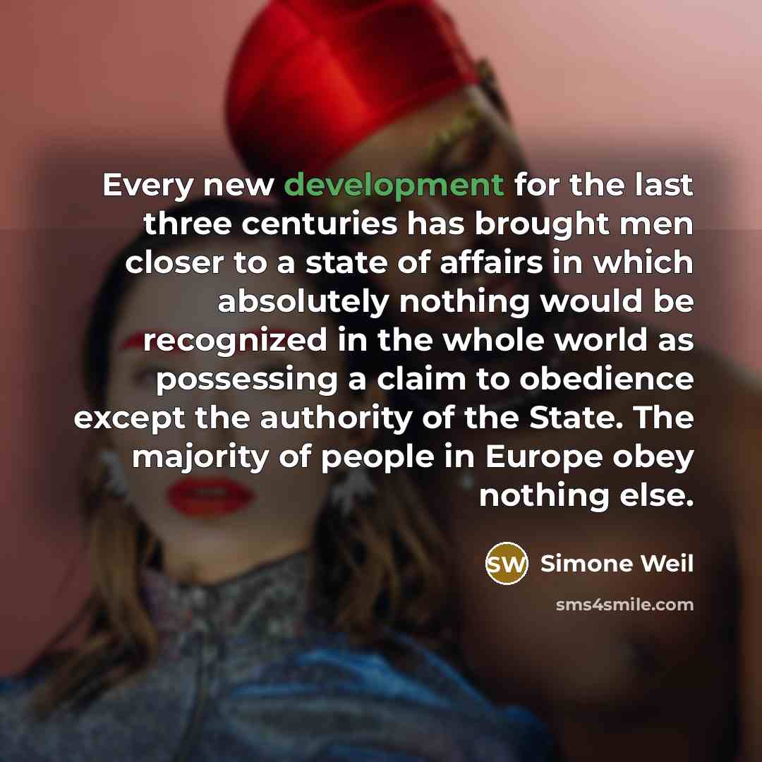 “Every new development for the last three centuries has brought men closer to a state of affairs in which absolutely nothing would be recognized in the whole world as possessing a claim to obedience except the authority of the State. The majority of people in Europe obey nothing else.” quote by Simone Weil