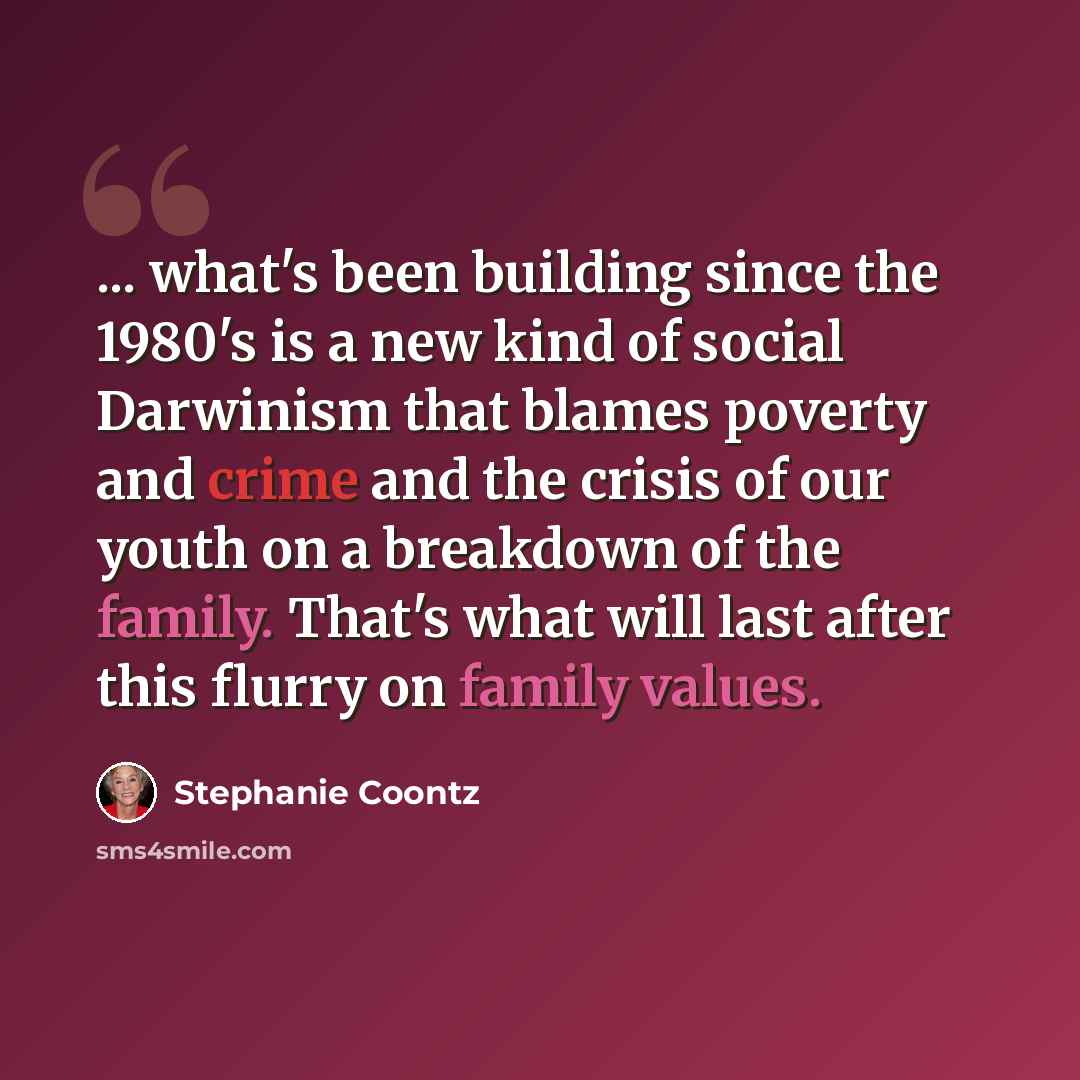 “... what's been building since the 1980's is a new kind of social Darwinism that blames poverty and crime and the crisis of our youth on a breakdown of the family. That's what will last after this flurry on family values.” quote by Stephanie Coontz