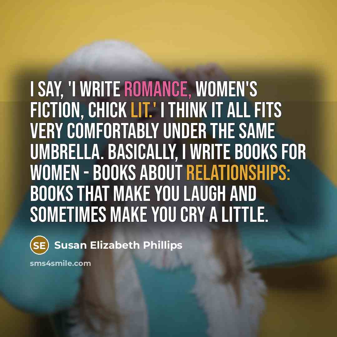 “I say, 'I write romance, women's fiction, chick lit.' I think it all fits very comfortably under the same umbrella. Basically, I write books for women - books about relationships: books that make you laugh and sometimes make you cry a little.” quote by Susan Elizabeth Phillips