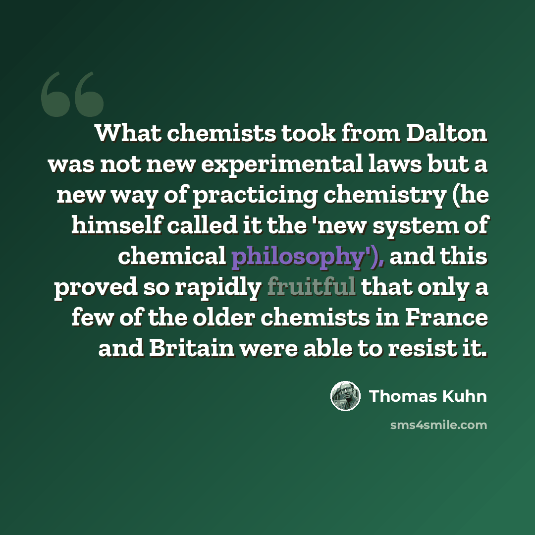 “What chemists took from Dalton was not new experimental laws but a new way of practicing chemistry (he himself called it the 'new system of chemical philosophy'), and this proved so rapidly fruitful that only a few of the older chemists in France and Britain were able to resist it.” quote by Thomas Kuhn