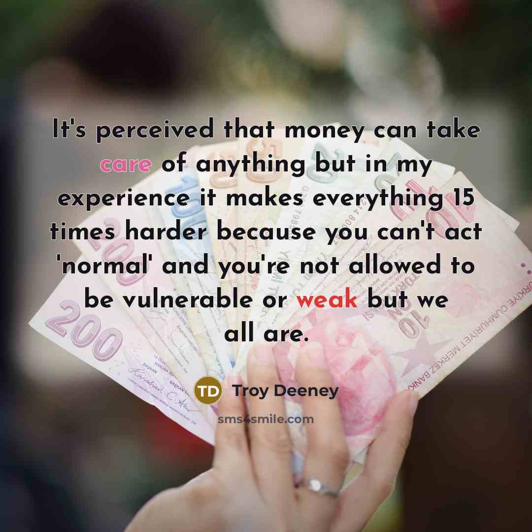 “It's perceived that money can take care of anything but in my experience it makes everything 15 times harder because you can't act 'normal' and you're not allowed to be vulnerable or weak but we all are.” quote by Troy Deeney