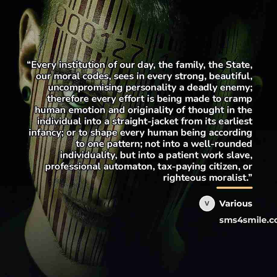 “Every institution of our day, the family, the State, our moral codes, sees in every strong, beautiful, uncompromising personality a deadly enemy; therefore every effort is being made to cramp human emotion and originality of thought in the individual into a straight-jacket from its earliest…” quote by Various