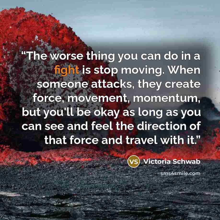 “The worse thing you can do in a fight is stop moving. When someone attacks, they create force, movement, momentum, but you'll be okay as long as you can see and feel the direction of that force and travel with it.” quote by Victoria Schwab