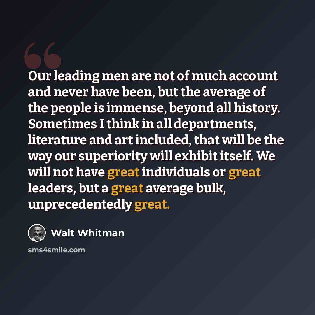 “Our leading men are not of much account and never have been, but the average of the people is immense, beyond all history. Sometimes I think in all departments, literature and art included, that will be the way our superiority will exhibit itself. We will not have great individuals or great…” quote by Walt Whitman